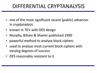 DIFFERENTIAL CRYPTANALYSIS
• one of the most significant recent (public) advances
in cryptanalysis
• known in 70's with DES design
• Murphy, Biham & Shamir published 1990
• powerful method to analyse block ciphers
• used to analyse most current block ciphers with
varying degrees of success
• DES reasonably resistant to it
 