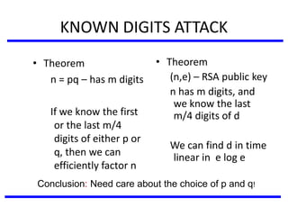 KNOWN DIGITS ATTACK
• Theorem
n = pq – has m digits
If we know the first
or the last m/4
digits of either p or
q, then we can
efficiently factor n
• Theorem
(n,e) – RSA public key
n has m digits, and
we know the last
m/4 digits of d
We can find d in time
linear in e log e
Conclusion: Need care about the choice of p and q!
 