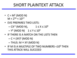 SHORT PLAINTEXT ATTACK
• C = ME (MOD N)
M < 256 < 1017
• EVE PREPARES TWO LISTS:
– CX-E (MOD N), 1 ≤ X ≤ 109
– YE (MOD N) 1 ≤ Y ≤ 109
• IF THERE IS A MATCH ON THE LISTS THEN
– C = (XY)E (MOD N)
– THUS: M = XY (MOD N)
• IF M IS A MULTIPLE OF TWO NUMBERS <109 THEN
THIS ATTACK WILL SUCCEED
 