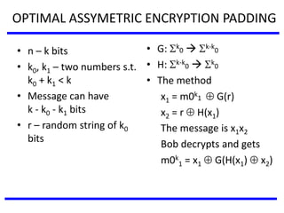 OPTIMAL ASSYMETRIC ENCRYPTION PADDING
• n – k bits
• k0, k1 – two numbers s.t.
k0 + k1 < k
• Message can have
k - k0 - k1 bits
• r – random string of k0
bits
• G: k
0  k-k
0
• H: k-k
0  k
0
• The method
x1 = m0k
1  G(r)
x2 = r  H(x1)
The message is x1x2
Bob decrypts and gets
m0k
1 = x1  G(H(x1)  x2)
 
