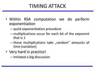 TIMING ATTACK
• Within RSA computation we do perform
exponentiaiton
– quick exponentiation procedure
– multiplications occur for each bit of the exponent
that is 1
– these multiplications take „random” amounts of
time (variation)
• Very hard in practice!
– Initiated a big discussion
 