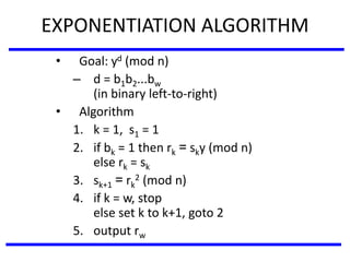 EXPONENTIATION ALGORITHM
• Goal: yd (mod n)
– d = b1b2...bw
(in binary left-to-right)
• Algorithm
1. k = 1, s1 = 1
2. if bk = 1 then rk = sky (mod n)
else rk = sk
3. sk+1 = rk
2 (mod n)
4. if k = w, stop
else set k to k+1, goto 2
5. output rw
 