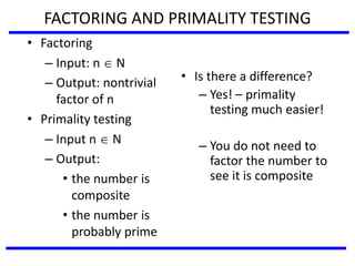 FACTORING AND PRIMALITY TESTING
• Factoring
– Input: n  N
– Output: nontrivial
factor of n
• Primality testing
– Input n  N
– Output:
• the number is
composite
• the number is
probably prime
• Is there a difference?
– Yes! – primality
testing much easier!
– You do not need to
factor the number to
see it is composite
 