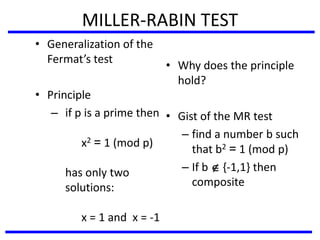 MILLER-RABIN TEST
• Generalization of the
Fermat’s test
• Principle
– if p is a prime then
x2 = 1 (mod p)
has only two
solutions:
x = 1 and x = -1
• Why does the principle
hold?
• Gist of the MR test
– find a number b such
that b2 = 1 (mod p)
– If b  {-1,1} then
composite
 