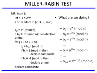 MILLER-RABIN TEST
MR( int n ):
let n-1 = 2km
a  random in {2, 3, ..., n-2 }
b0 = am (mod n)
if b0 = ±1 (mod n) then declare
prime
for j = 1 to k-1 do
bj = bj-1
2 (mod n)
if bj = 1 (mod n) then
declare composite
if bj = -1 (mod n) then
declare prime
declare composite
• What are we doing?
– b0 = am (mod n)
– b1 = a2m (mod n)
– b2 = a4m (mod n)
– ...
– bj = a2jm (mod n)
– ...
– bk-1 = a(n-1)/2 (mod n)
 