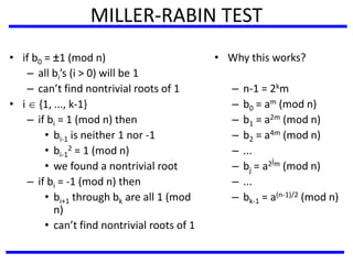 MILLER-RABIN TEST
• if b0 = ±1 (mod n)
– all bi’s (i > 0) will be 1
– can’t find nontrivial roots of 1
• i  {1, ..., k-1}
– if bi = 1 (mod n) then
• bi-1 is neither 1 nor -1
• bi-1
2 = 1 (mod n)
• we found a nontrivial root
– if bi = -1 (mod n) then
• bi+1 through bk are all 1 (mod
n)
• can’t find nontrivial roots of 1
• Why this works?
– n-1 = 2km
– b0 = am (mod n)
– b1 = a2m (mod n)
– b2 = a4m (mod n)
– ...
– bj = a2jm (mod n)
– ...
– bk-1 = a(n-1)/2 (mod n)
 