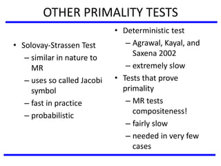 OTHER PRIMALITY TESTS
• Solovay-Strassen Test
– similar in nature to
MR
– uses so called Jacobi
symbol
– fast in practice
– probabilistic
• Deterministic test
– Agrawal, Kayal, and
Saxena 2002
– extremely slow
• Tests that prove
primality
– MR tests
compositeness!
– fairly slow
– needed in very few
cases
 