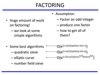 FACTORING
• Huge amount of work
on factoring!
– we look at some
simple algorithms
• Some best algorithms
– quadratic sieve
– elliptic curve
– number field sieve
• Assumption
– Factor an odd integer
– produce one factor
– how to get all of
them?
O(e(1+o(1))sqrt(lnn lnln n))
O(e(1+o(1))sqrt(lnp lnln p))
O(e(1.92+o(1))(lnn)1/3(lnlnn)2/3
)
 