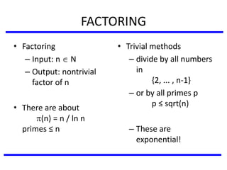 FACTORING
• Factoring
– Input: n  N
– Output: nontrivial
factor of n
• There are about
(n) = n / ln n
primes ≤ n
• Trivial methods
– divide by all numbers
in
{2, ... , n-1}
– or by all primes p
p ≤ sqrt(n)
– These are
exponential!
 