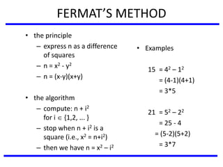 FERMAT’S METHOD
• the principle
– express n as a difference
of squares
– n = x2 - y2
– n = (x-y)(x+y)
• the algorithm
– compute: n + i2
for i  {1,2, ... }
– stop when n + i2 is a
square (i.e., x2 = n+i2)
– then we have n = x2 – i2
• Examples
15 = 42 – 12
= (4-1)(4+1)
= 3*5
21 = 52 – 22
= 25 - 4
= (5-2)(5+2)
= 3*7
 