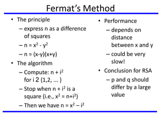 Fermat’s Method
• The principle
– express n as a difference
of squares
– n = x2 - y2
– n = (x-y)(x+y)
• The algorithm
– Compute: n + i2
for i 2 {1,2, ... }
– Stop when n + i2 is a
square (i.e., x2 = n+i2)
– Then we have n = x2 – i2
• Performance
– depends on
distance
between x and y
– could be very
slow!
• Conclusion for RSA
– p and q should
differ by a large
value
 