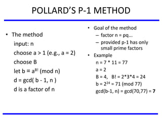 POLLARD’S P-1 METHOD
• The method
input: n
choose a > 1 (e.g., a = 2)
choose B
let b = aB! (mod n)
d = gcd( b - 1, n )
d is a factor of n
• Goal of the method
– factor n = pq...
– provided p-1 has only
small prime factors
• Example
n = 7 * 11 = 77
a = 2
B = 4, B! = 2*3*4 = 24
b = 224 = 71 (mod 77)
gcd(b-1, n) = gcd(70,77) = 7
 