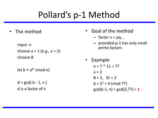 Pollard’s p-1 Method
• The method
input: n
choose a > 1 (e.g., a = 2)
choose B
let b = aB! (mod n)
d = gcd( b - 1, n )
d is a factor of n
• Goal of the method
– factor n = pq...
– provided p-1 has only small
prime factors
• Example
n = 7 * 11 = 77
a = 2
B = 2, B! = 2
b = 22 = 4 (mod 77)
gcd(b-1, n) = gcd(3,77) = 1
 
