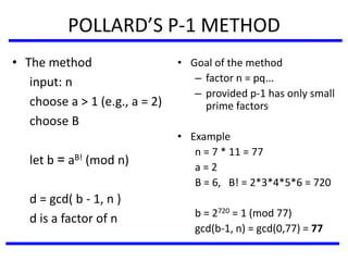 POLLARD’S P-1 METHOD
• The method
input: n
choose a > 1 (e.g., a = 2)
choose B
let b = aB! (mod n)
d = gcd( b - 1, n )
d is a factor of n
• Goal of the method
– factor n = pq...
– provided p-1 has only small
prime factors
• Example
n = 7 * 11 = 77
a = 2
B = 6, B! = 2*3*4*5*6 = 720
b = 2720 = 1 (mod 77)
gcd(b-1, n) = gcd(0,77) = 77
 