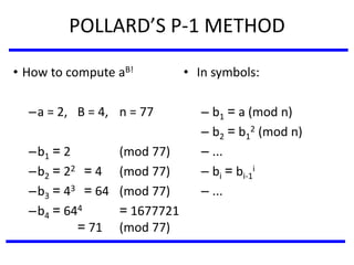 POLLARD’S P-1 METHOD
• In symbols:
– b1 = a (mod n)
– b2 = b1
2 (mod n)
– ...
– bi = bi-1
i
– ...
• How to compute aB!
–a = 2, B = 4, n = 77
–b1 = 2 (mod 77)
–b2 = 22 = 4 (mod 77)
–b3 = 43 = 64 (mod 77)
–b4 = 644 = 1677721
= 71 (mod 77)
 