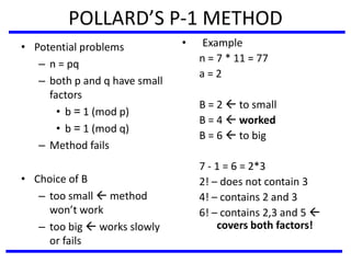 POLLARD’S P-1 METHOD
• Potential problems
– n = pq
– both p and q have small
factors
• b = 1 (mod p)
• b = 1 (mod q)
– Method fails
• Choice of B
– too small  method
won’t work
– too big  works slowly
or fails
• Example
n = 7 * 11 = 77
a = 2
B = 2  to small
B = 4  worked
B = 6  to big
7 - 1 = 6 = 2*3
2! – does not contain 3
4! – contains 2 and 3
6! – contains 2,3 and 5 
covers both factors!
 