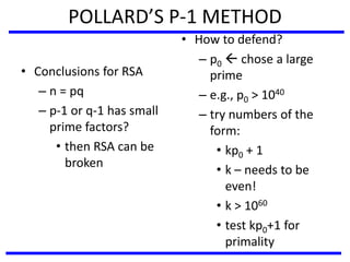 POLLARD’S P-1 METHOD
• Conclusions for RSA
– n = pq
– p-1 or q-1 has small
prime factors?
• then RSA can be
broken
• How to defend?
– p0  chose a large
prime
– e.g., p0 > 1040
– try numbers of the
form:
• kp0 + 1
• k – needs to be
even!
• k > 1060
• test kp0+1 for
primality
 