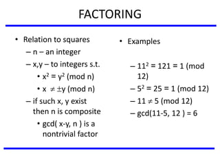 FACTORING
• Relation to squares
– n – an integer
– x,y – to integers s.t.
• x2 = y2 (mod n)
• x  y (mod n)
– if such x, y exist
then n is composite
• gcd( x-y, n ) is a
nontrivial factor
• Examples
– 112 = 121 = 1 (mod
12)
– 52 = 25 = 1 (mod 12)
– 11  5 (mod 12)
– gcd(11-5, 12 ) = 6
 