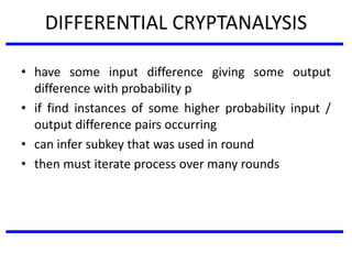 DIFFERENTIAL CRYPTANALYSIS
• have some input difference giving some output
difference with probability p
• if find instances of some higher probability input /
output difference pairs occurring
• can infer subkey that was used in round
• then must iterate process over many rounds
 