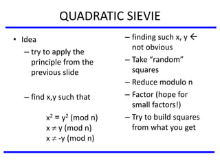 QUADRATIC SIEVIE
• Idea
– try to apply the
principle from the
previous slide
– find x,y such that
x2 = y2 (mod n)
x  y (mod n)
x  -y (mod n)
– finding such x, y 
not obvious
– Take “random”
squares
– Reduce modulo n
– Factor (hope for
small factors!)
– Try to build squares
from what you get
 