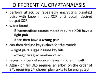 DIFFERENTIAL CRYPTANALYSIS
• perform attack by repeatedly encrypting plaintext
pairs with known input XOR until obtain desired
output XOR
• when found
– if intermediate rounds match required XOR have a
right pair
– if not then have a wrong pair
• can then deduce keys values for the rounds
– right pairs suggest same key bits
– wrong pairs give random values
• larger numbers of rounds makes it more difficult
• Attack on full DES requires an effort on the order of
247, requiring 247 chosen plaintexts to be encrypted
 