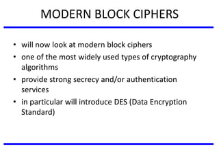 MODERN BLOCK CIPHERS
• will now look at modern block ciphers
• one of the most widely used types of cryptography
algorithms
• provide strong secrecy and/or authentication
services
• in particular will introduce DES (Data Encryption
Standard)
 