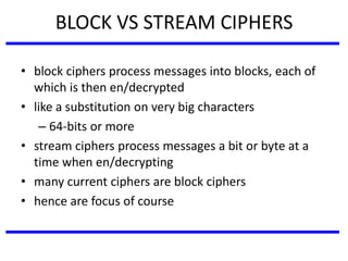 BLOCK VS STREAM CIPHERS
• block ciphers process messages into blocks, each of
which is then en/decrypted
• like a substitution on very big characters
– 64-bits or more
• stream ciphers process messages a bit or byte at a
time when en/decrypting
• many current ciphers are block ciphers
• hence are focus of course
 