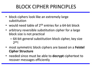 BLOCK CIPHER PRINCIPLES
• block ciphers look like an extremely large
substitution
• would need table of 264 entries for a 64-bit block
• arbitrary reversible substitution cipher for a large
block size is not practical
– 64-bit general substitution block cipher, key size
264!
• most symmetric block ciphers are based on a Feistel
Cipher Structure
• needed since must be able to decrypt ciphertext to
recover messages efficiently
 