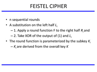 FEISTEL CIPHER
• n sequential rounds
• A substitution on the left half Li
– 1. Apply a round function F to the right half Ri and
– 2. Take XOR of the output of (1) and Li
• The round function is parameterized by the subkey Ki
– Ki are derived from the overall key K
 