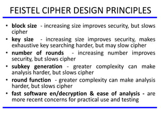 FEISTEL CIPHER DESIGN PRINCIPLES
• block size - increasing size improves security, but slows
cipher
• key size - increasing size improves security, makes
exhaustive key searching harder, but may slow cipher
• number of rounds - increasing number improves
security, but slows cipher
• subkey generation - greater complexity can make
analysis harder, but slows cipher
• round function - greater complexity can make analysis
harder, but slows cipher
• fast software en/decryption & ease of analysis - are
more recent concerns for practical use and testing
 