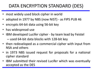 DATA ENCRYPTION STANDARD (DES)
• most widely used block cipher in world
• adopted in 1977 by NBS (now NIST) - as FIPS PUB 46
• encrypts 64-bit data using 56-bit key
• has widespread use
• IBM developed Lucifer cipher - by team lead by Feistel
– used 64-bit data blocks with 128-bit key
• then redeveloped as a commercial cipher with input from
NSA and others
• in 1973 NBS issued request for proposals for a national
cipher standard
• IBM submitted their revised Lucifer which was eventually
accepted as the DES
 