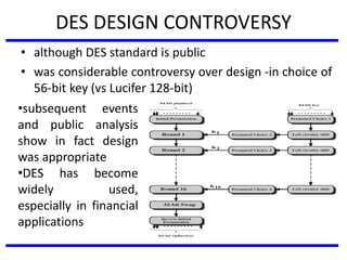 DES DESIGN CONTROVERSY
• although DES standard is public
• was considerable controversy over design -in choice of
56-bit key (vs Lucifer 128-bit)
•subsequent events
and public analysis
show in fact design
was appropriate
•DES has become
widely used,
especially in financial
applications
 