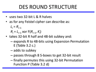 DES ROUND STRUCTURE
• uses two 32-bit L & R halves
• as for any Feistel cipher can describe as:
Li = Ri–1
Ri = Li–1 xor F(Ri–1, Ki)
• takes 32-bit R half and 48-bit subkey and:
– expands R to 48-bits using Expansion Permutation
E (Table 3.2 c.)
– adds to subkey
– passes through 8 S-boxes to get 32-bit result
– finally permutes this using 32-bit Permutation
Function P (Table 3.2 d)
 