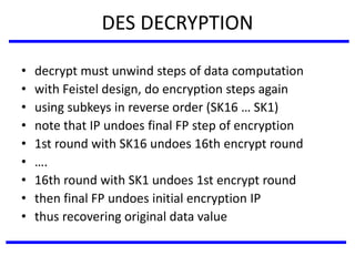 DES DECRYPTION
• decrypt must unwind steps of data computation
• with Feistel design, do encryption steps again
• using subkeys in reverse order (SK16 … SK1)
• note that IP undoes final FP step of encryption
• 1st round with SK16 undoes 16th encrypt round
• ….
• 16th round with SK1 undoes 1st encrypt round
• then final FP undoes initial encryption IP
• thus recovering original data value
 