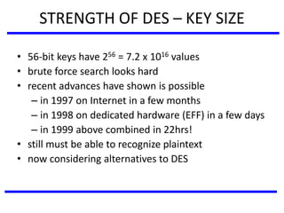 STRENGTH OF DES – KEY SIZE
• 56-bit keys have 256 = 7.2 x 1016 values
• brute force search looks hard
• recent advances have shown is possible
– in 1997 on Internet in a few months
– in 1998 on dedicated hardware (EFF) in a few days
– in 1999 above combined in 22hrs!
• still must be able to recognize plaintext
• now considering alternatives to DES
 