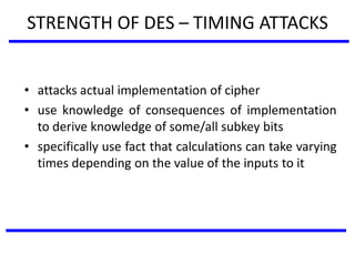 STRENGTH OF DES – TIMING ATTACKS
• attacks actual implementation of cipher
• use knowledge of consequences of implementation
to derive knowledge of some/all subkey bits
• specifically use fact that calculations can take varying
times depending on the value of the inputs to it
 