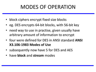 MODES OF OPERATION
• block ciphers encrypt fixed size blocks
• eg. DES encrypts 64-bit blocks, with 56-bit key
• need way to use in practise, given usually have
arbitrary amount of information to encrypt
• four were defined for DES in ANSI standard ANSI
X3.106-1983 Modes of Use
• subsequently now have 5 for DES and AES
• have block and stream modes
 