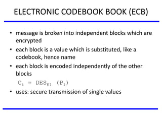 ELECTRONIC CODEBOOK BOOK (ECB)
• message is broken into independent blocks which are
encrypted
• each block is a value which is substituted, like a
codebook, hence name
• each block is encoded independently of the other
blocks
Ci = DESK1 (Pi)
• uses: secure transmission of single values
 