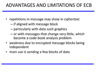 ADVANTAGES AND LIMITATIONS OF ECB
• repetitions in message may show in ciphertext
– if aligned with message block
– particularly with data such graphics
– or with messages that change very little, which
become a code-book analysis problem
• weakness due to encrypted message blocks being
independent
• main use is sending a few blocks of data
 