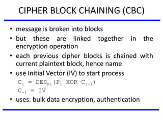 CIPHER BLOCK CHAINING (CBC)
• message is broken into blocks
• but these are linked together in the
encryption operation
• each previous cipher blocks is chained with
current plaintext block, hence name
• use Initial Vector (IV) to start process
Ci = DESK1(Pi XOR Ci-1)
C-1 = IV
• uses: bulk data encryption, authentication
 