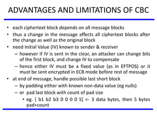 ADVANTAGES AND LIMITATIONS OF CBC
• each ciphertext block depends on all message blocks
• thus a change in the message affects all ciphertext blocks after
the change as well as the original block
• need Initial Value (IV) known to sender & receiver
– however if IV is sent in the clear, an attacker can change bits
of the first block, and change IV to compensate
– hence either IV must be a fixed value (as in EFTPOS) or it
must be sent encrypted in ECB mode before rest of message
• at end of message, handle possible last short block
– by padding either with known non-data value (eg nulls)
– or pad last block with count of pad size
• eg. [ b1 b2 b3 0 0 0 0 5] <- 3 data bytes, then 5 bytes
pad+count
 