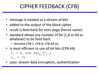 CIPHER FEEDBACK (CFB)
• message is treated as a stream of bits
• added to the output of the block cipher
• result is feed back for next stage (hence name)
• standard allows any number of bit (1,8 or 64 or
whatever) to be feed back
– denoted CFB-1, CFB-8, CFB-64 etc
• is most efficient to use all 64 bits (CFB-64)
Ci = Pi XOR DESK1(Ci-1)
C-1 = IV
• uses: stream data encryption, authentication
 