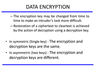 DATA ENCRYPTION
– The encryption key may be changed from time to
time to make an intruder’s task more difficult.
– Restoration of a ciphertext to cleartext is achieved
by the action of decryption using a decryption key.
• In symmetric (Single key) - The encryption and
decryption keys are the same.
• In asymmetric (two keys) - The encryption and
decryption keys are different.
 
