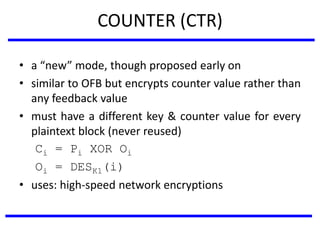 COUNTER (CTR)
• a “new” mode, though proposed early on
• similar to OFB but encrypts counter value rather than
any feedback value
• must have a different key & counter value for every
plaintext block (never reused)
Ci = Pi XOR Oi
Oi = DESK1(i)
• uses: high-speed network encryptions
 