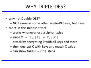 WHY TRIPLE-DES?
• why not Double-DES?
– NOT same as some other single-DES use, but have
• meet-in-the-middle attack
– works whenever use a cipher twice
– since X = EK1[P] = DK2[C]
– attack by encrypting P with all keys and store
– then decrypt C with keys and match X value
– can show takes O(256) steps
 