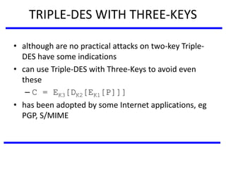 TRIPLE-DES WITH THREE-KEYS
• although are no practical attacks on two-key Triple-
DES have some indications
• can use Triple-DES with Three-Keys to avoid even
these
– C = EK3[DK2[EK1[P]]]
• has been adopted by some Internet applications, eg
PGP, S/MIME
 