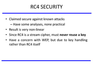 RC4 SECURITY
• Claimed secure against known attacks
– Have some analyses, none practical
• Result is very non-linear
• Since RC4 is a stream cipher, must never reuse a key
• Have a concern with WEP, but due to key handling
rather than RC4 itself
 