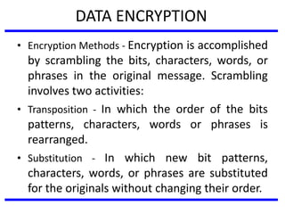 DATA ENCRYPTION
• Encryption Methods - Encryption is accomplished
by scrambling the bits, characters, words, or
phrases in the original message. Scrambling
involves two activities:
• Transposition - In which the order of the bits
patterns, characters, words or phrases is
rearranged.
• Substitution - In which new bit patterns,
characters, words, or phrases are substituted
for the originals without changing their order.
 
