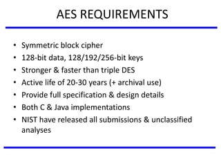 AES REQUIREMENTS
• Symmetric block cipher
• 128-bit data, 128/192/256-bit keys
• Stronger & faster than triple DES
• Active life of 20-30 years (+ archival use)
• Provide full specification & design details
• Both C & Java implementations
• NIST have released all submissions & unclassified
analyses
 
