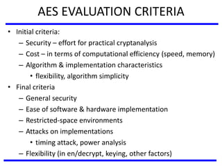AES EVALUATION CRITERIA
• Initial criteria:
– Security – effort for practical cryptanalysis
– Cost – in terms of computational efficiency (speed, memory)
– Algorithm & implementation characteristics
• flexibility, algorithm simplicity
• Final criteria
– General security
– Ease of software & hardware implementation
– Restricted-space environments
– Attacks on implementations
• timing attack, power analysis
– Flexibility (in en/decrypt, keying, other factors)
 